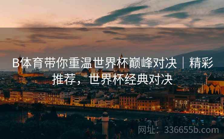 B体育带你重温世界杯巅峰对决｜精彩推荐，世界杯经典对决