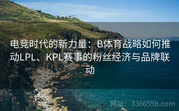 电竞时代的新力量：B体育战略如何推动LPL、KPL赛事的粉丝经济与品牌联动