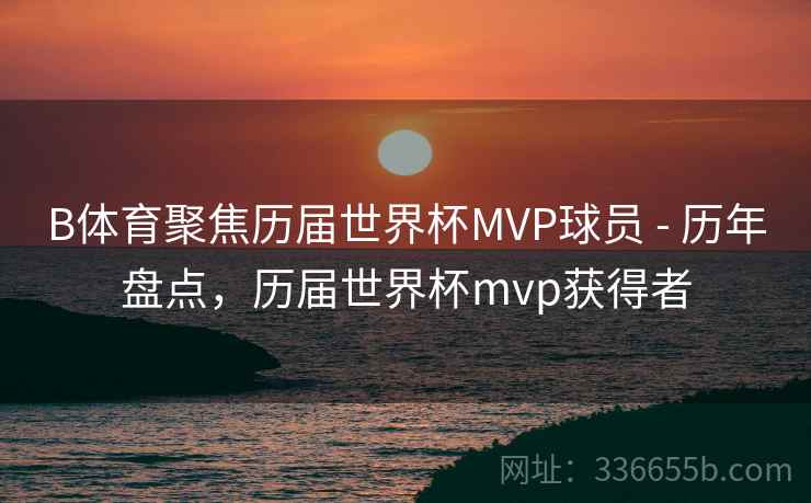 B体育聚焦历届世界杯MVP球员 - 历年盘点，历届世界杯mvp获得者