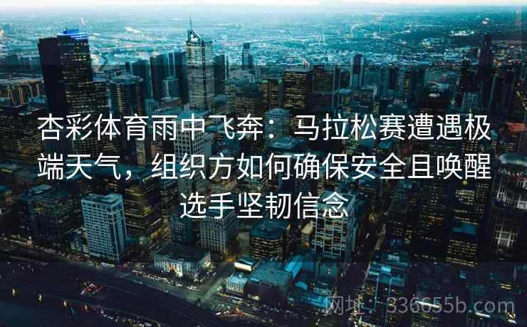 杏彩体育雨中飞奔：马拉松赛遭遇极端天气，组织方如何确保安全且唤醒选手坚韧信念