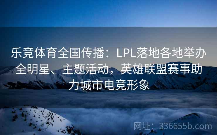 乐竞体育全国传播：LPL落地各地举办全明星、主题活动，英雄联盟赛事助力城市电竞形象  第1张