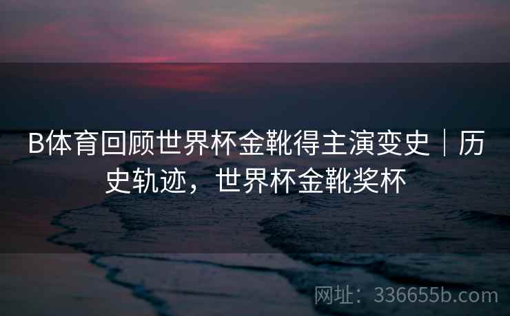 B体育回顾世界杯金靴得主演变史｜历史轨迹，世界杯金靴奖杯  第1张