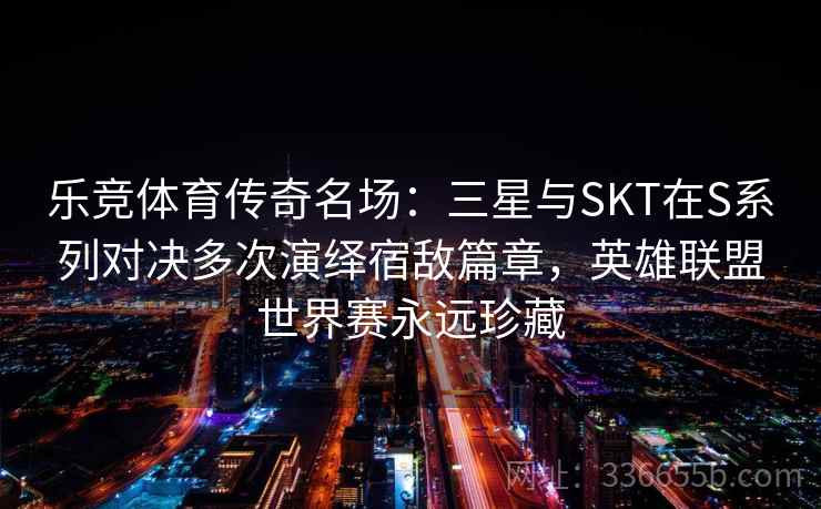 乐竞体育传奇名场：三星与SKT在S系列对决多次演绎宿敌篇章，英雄联盟世界赛永远珍藏  第1张