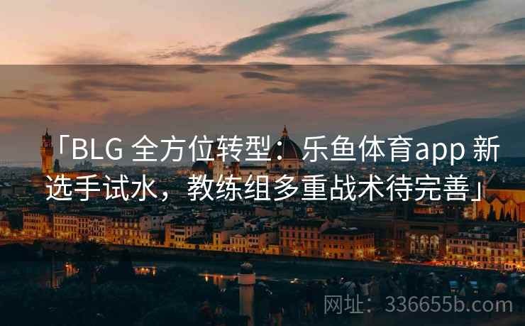 「BLG 全方位转型：乐鱼体育app 新选手试水，教练组多重战术待完善」
