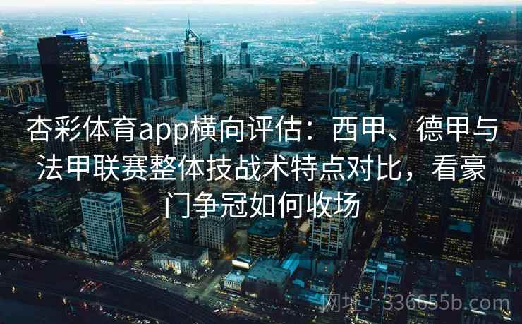 杏彩体育app横向评估：西甲、德甲与法甲联赛整体技战术特点对比，看豪门争冠如何收场  第1张