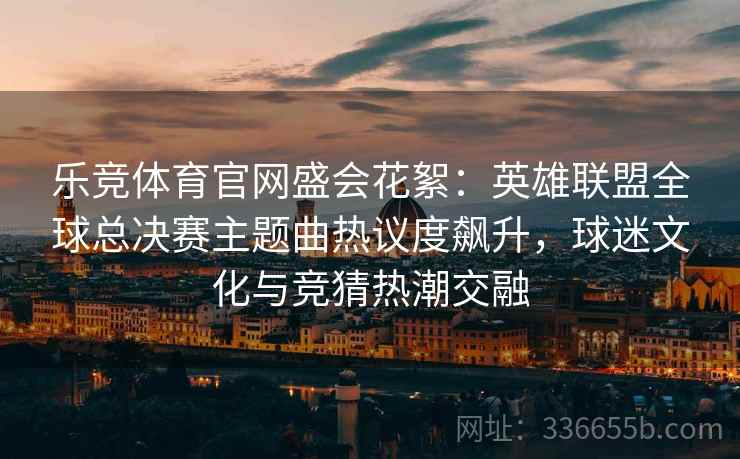 乐竞体育官网盛会花絮：英雄联盟全球总决赛主题曲热议度飙升，球迷文化与竞猜热潮交融  第1张