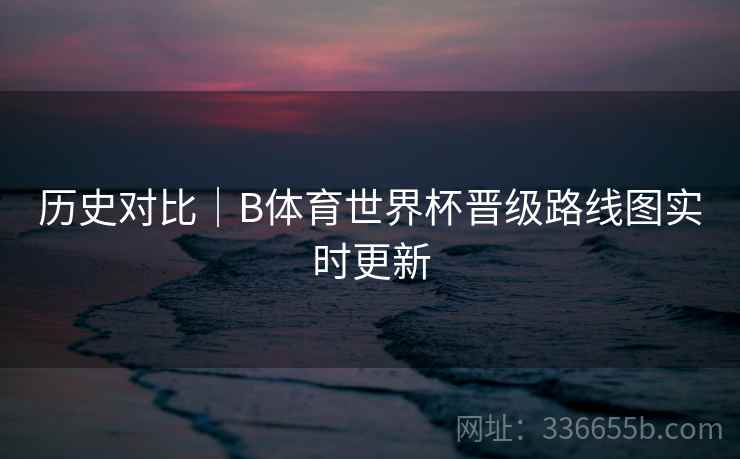 历史对比｜B体育世界杯晋级路线图实时更新