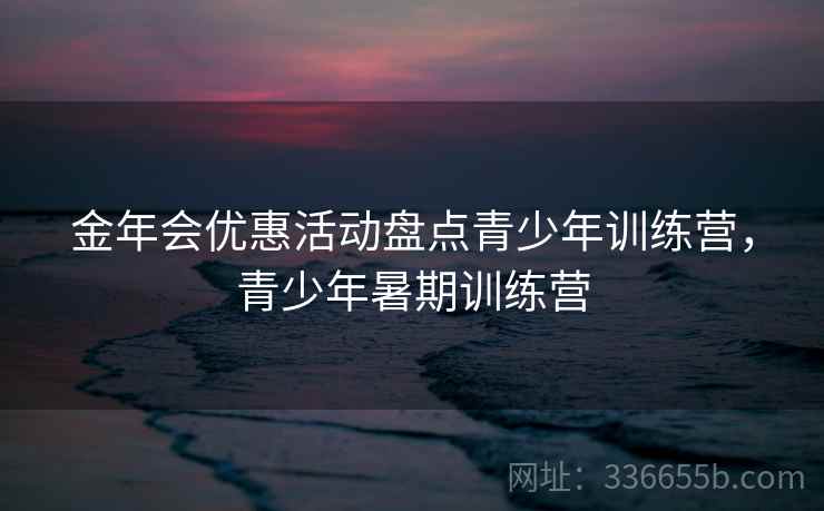 金年会优惠活动盘点青少年训练营，青少年暑期训练营