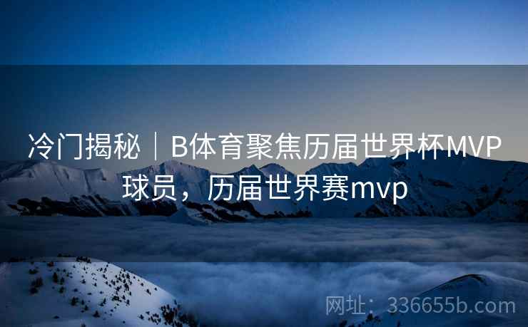 冷门揭秘｜B体育聚焦历届世界杯MVP球员，历届世界赛mvp