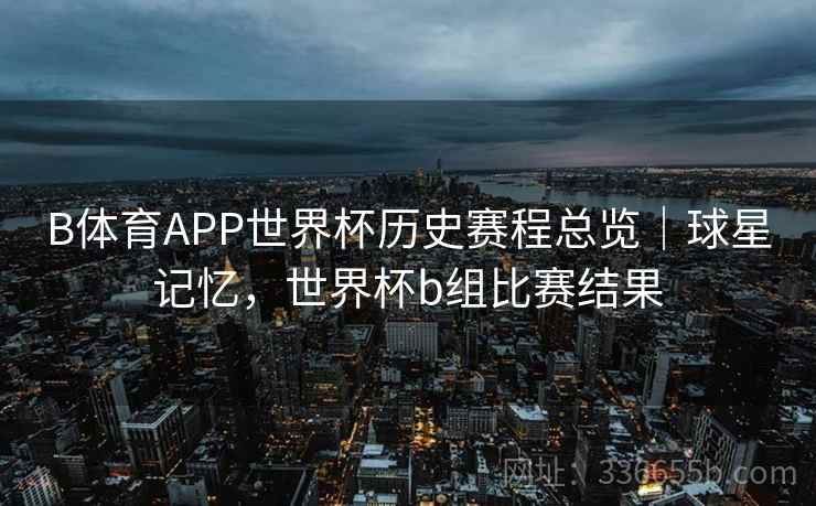 B体育APP世界杯历史赛程总览｜球星记忆，世界杯b组比赛结果