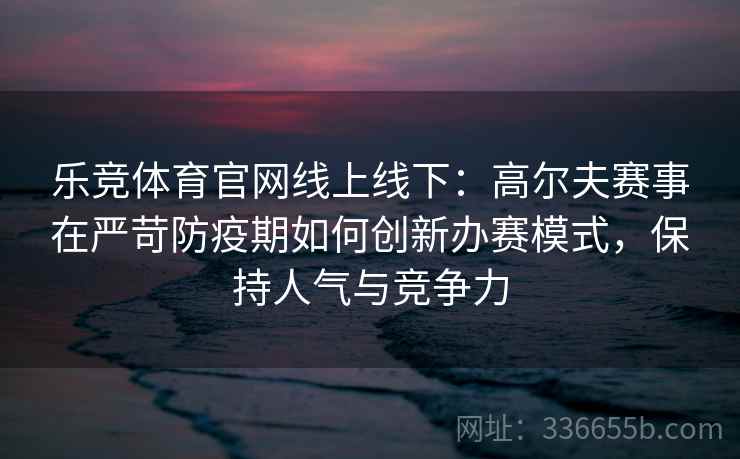 乐竞体育官网线上线下：高尔夫赛事在严苛防疫期如何创新办赛模式，保持人气与竞争力