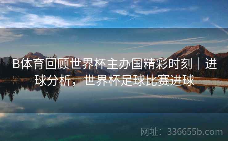 B体育回顾世界杯主办国精彩时刻｜进球分析，世界杯足球比赛进球