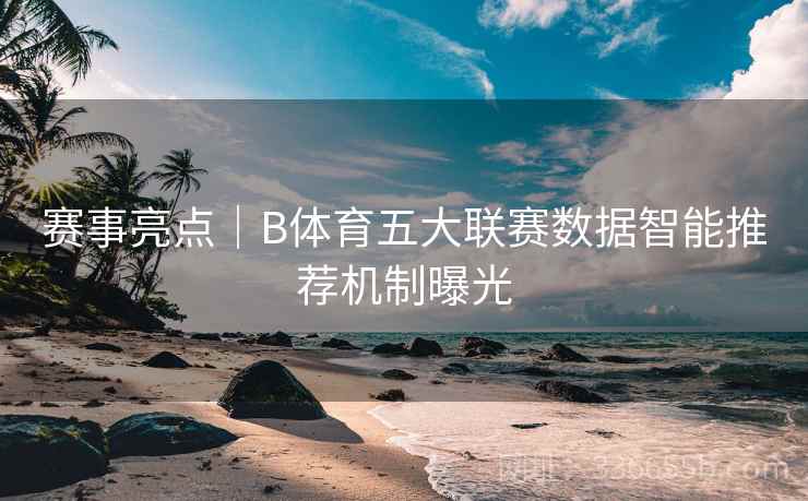 赛事亮点｜B体育五大联赛数据智能推荐机制曝光