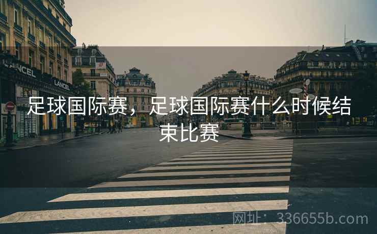 足球国际赛，足球国际赛什么时候结束比赛