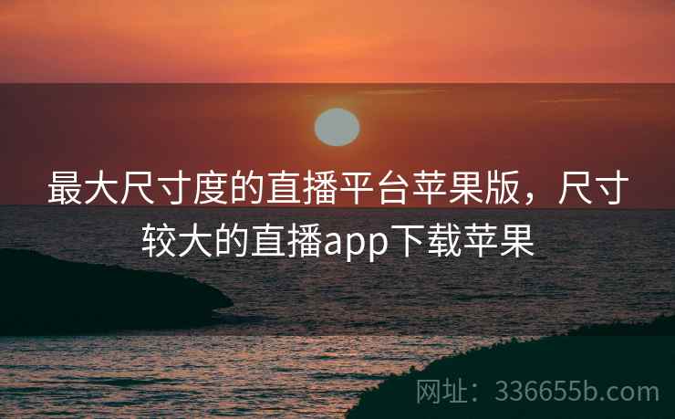 最大尺寸度的直播平台苹果版，尺寸较大的直播app下载苹果