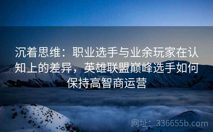 沉着思维：职业选手与业余玩家在认知上的差异，英雄联盟巅峰选手如何保持高智商运营  第2张